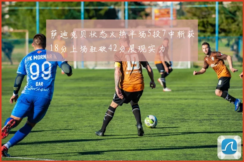萨迪克贝状态火热半场5投7中斩获18分上场狂砍42分展现实力