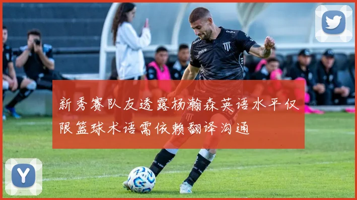 新秀赛队友透露杨瀚森英语水平仅限篮球术语需依赖翻译沟通