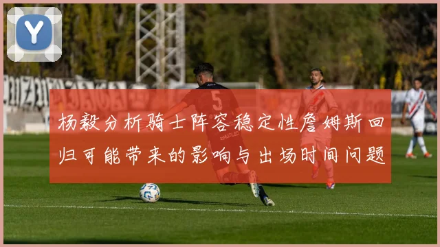 杨毅分析骑士阵容稳定性詹姆斯回归可能带来的影响与出场时间问题