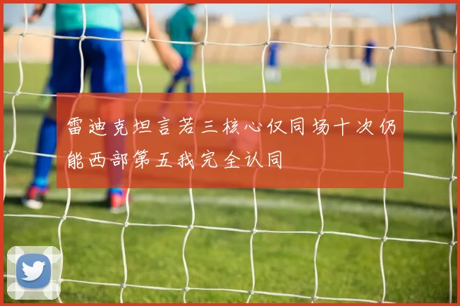 雷迪克坦言若三核心仅同场十次仍能西部第五我完全认同
