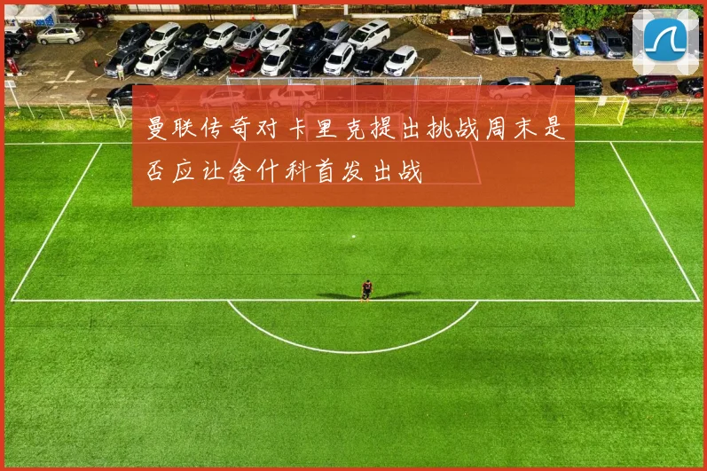 曼联传奇对卡里克提出挑战周末是否应让舍什科首发出战