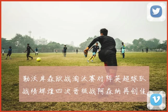 勒沃库森欧战淘汰赛对阵英超球队战绩辉煌四次晋级战阿森纳再创佳绩