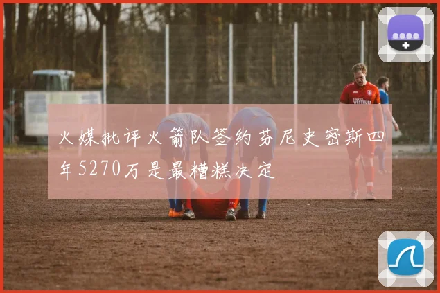 火媒批评火箭队签约芬尼史密斯四年5270万是最糟糕决定